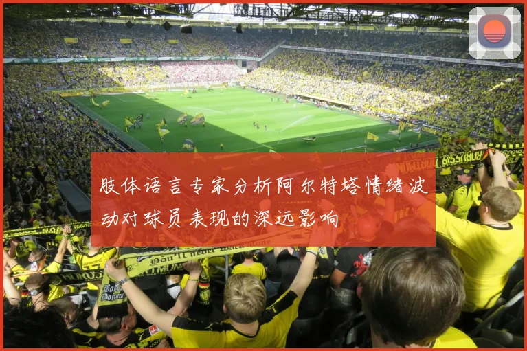 肢体语言专家分析阿尔特塔情绪波动对球员表现的深远影响