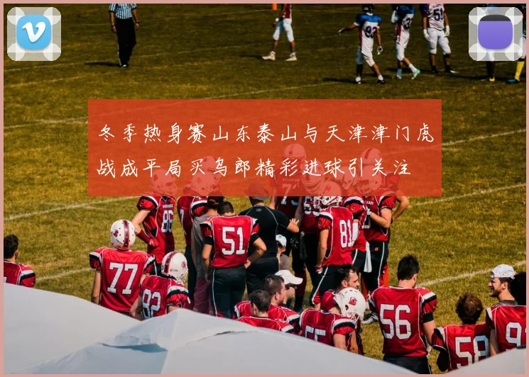 冬季热身赛山东泰山与天津津门虎战成平局买乌郎精彩进球引关注
