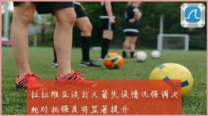 拉拉维亚谈打火箭失误情况强调次轮对抗强度将显著提升