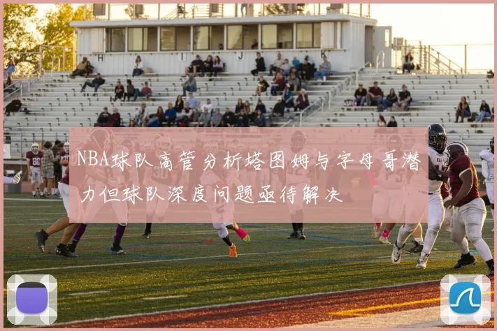 NBA球队高管分析塔图姆与字母哥潜力但球队深度问题亟待解决