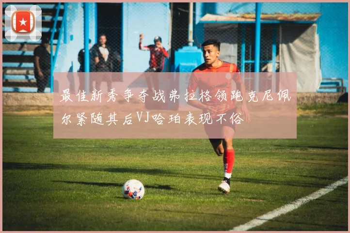 最佳新秀争夺战弗拉格领跑克尼佩尔紧随其后VJ哈珀表现不俗