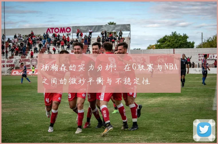 杨瀚森的实力分析：在G联赛与NBA之间的微妙平衡与不稳定性