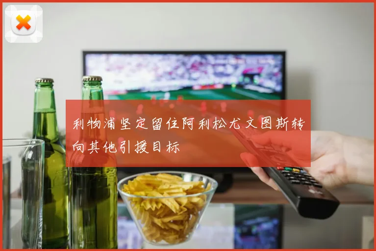 利物浦坚定留住阿利松尤文图斯转向其他引援目标