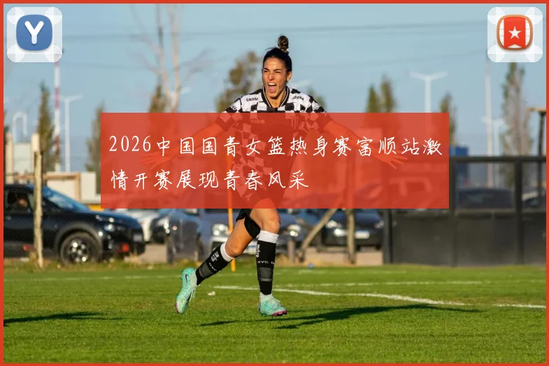 2026中国国青女篮热身赛富顺站激情开赛展现青春风采