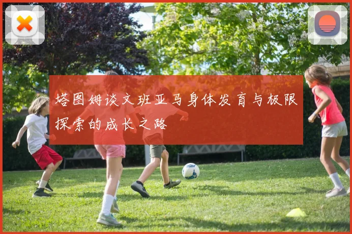 塔图姆谈文班亚马身体发育与极限探索的成长之路