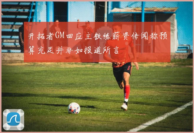开拓者GM回应主教练薪资传闻称预算充足并非如报道所言