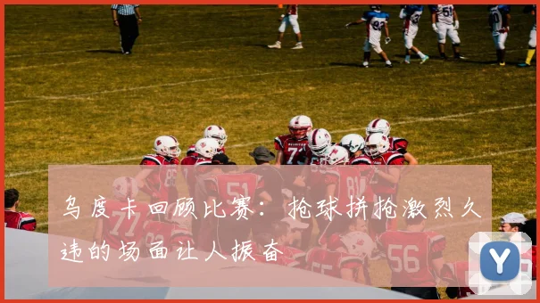 乌度卡回顾比赛：抢球拼抢激烈久违的场面让人振奋