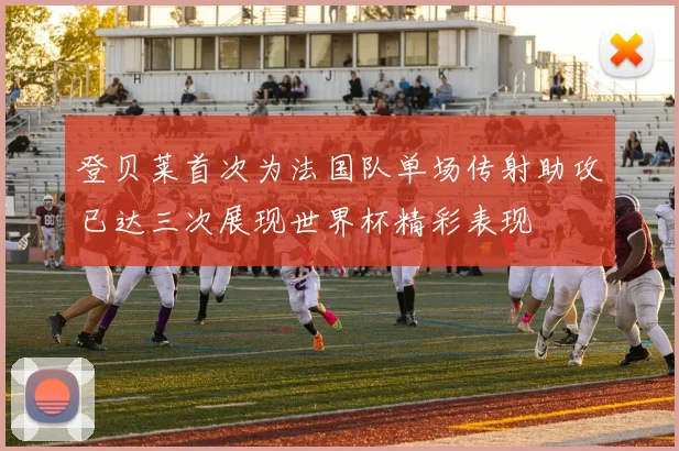 登贝莱首次为法国队单场传射助攻已达三次展现世界杯精彩表现