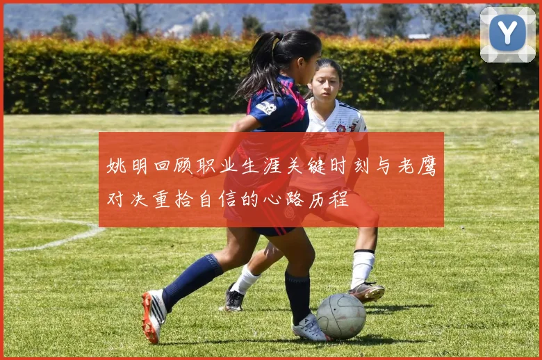 姚明回顾职业生涯关键时刻与老鹰对决重拾自信的心路历程