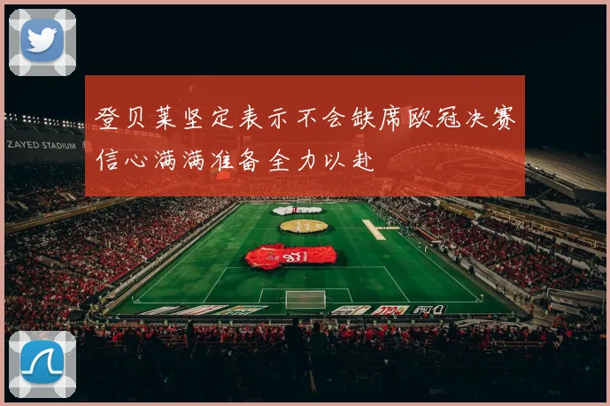 登贝莱坚定表示不会缺席欧冠决赛信心满满准备全力以赴
