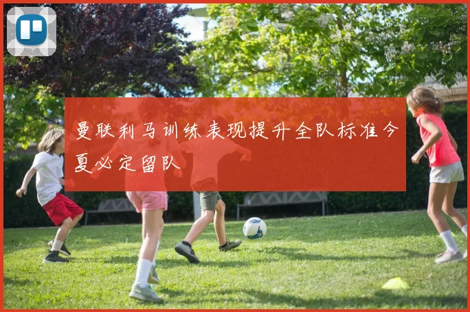 曼联利马训练表现提升全队标准今夏必定留队