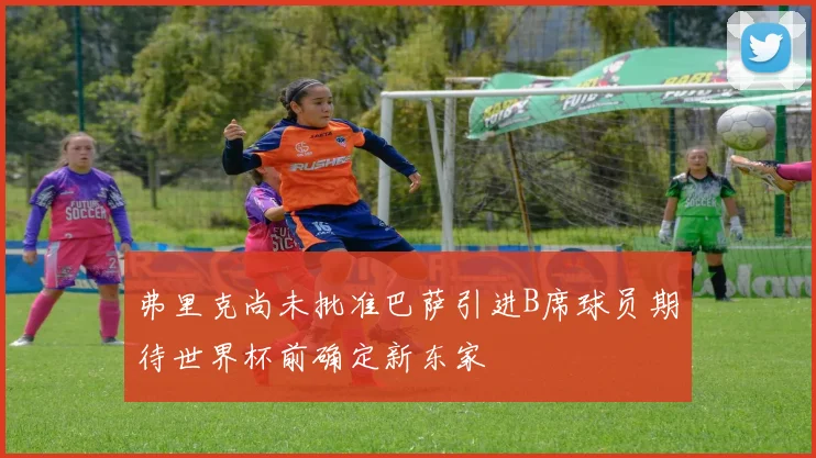 弗里克尚未批准巴萨引进B席球员期待世界杯前确定新东家