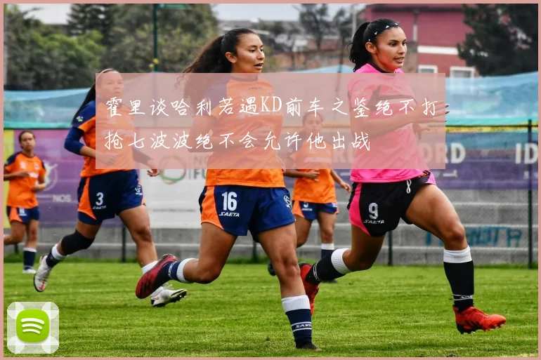 霍里谈哈利若遇KD前车之鉴绝不打抢七波波绝不会允许他出战
