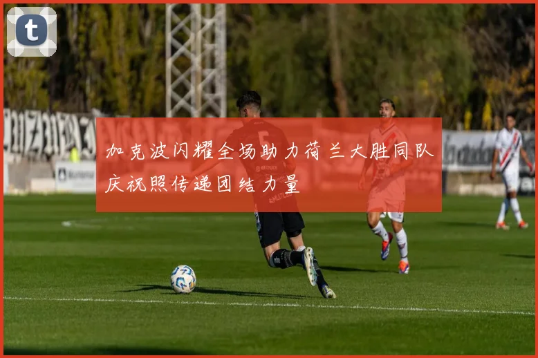 加克波闪耀全场助力荷兰大胜同队庆祝照传递团结力量