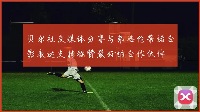 贝尔社交媒体分享与弗洛伦蒂诺合影表达支持称赞最好的合作伙伴
