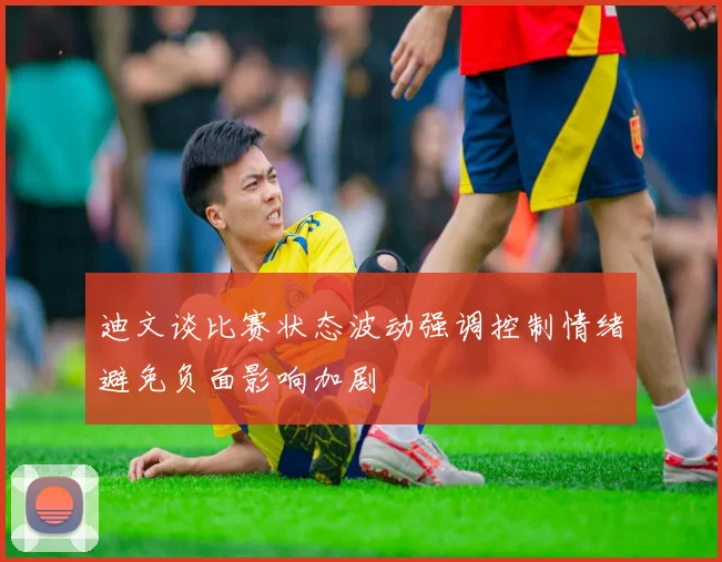迪文谈比赛状态波动强调控制情绪避免负面影响加剧