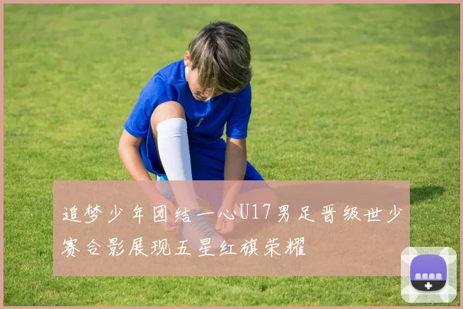 追梦少年团结一心U17男足晋级世少赛合影展现五星红旗荣耀