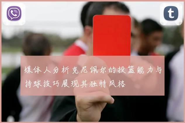 媒体人分析克尼佩尔的投篮能力与持球技巧展现其独特风格