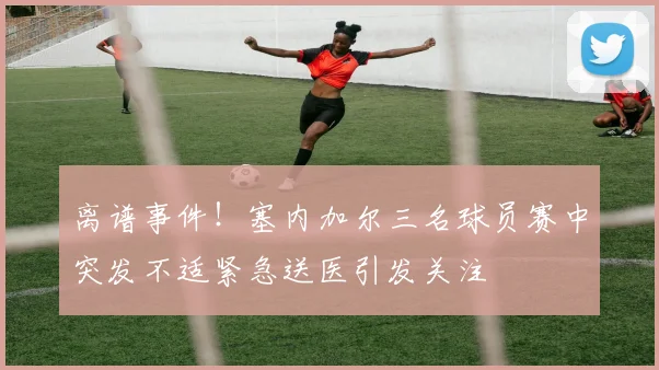 离谱事件！塞内加尔三名球员赛中突发不适紧急送医引发关注