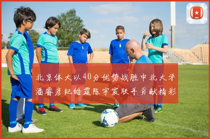 北京体大以40分优势战胜中北大学潘睿彦纪皓霆陈宇宸联手贡献精彩表现