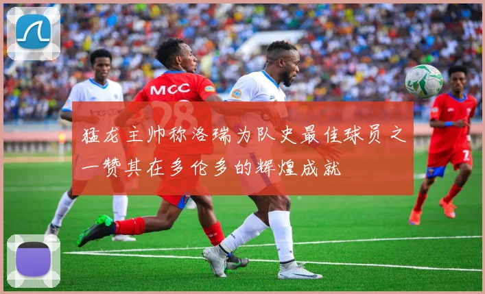 猛龙主帅称洛瑞为队史最佳球员之一赞其在多伦多的辉煌成就