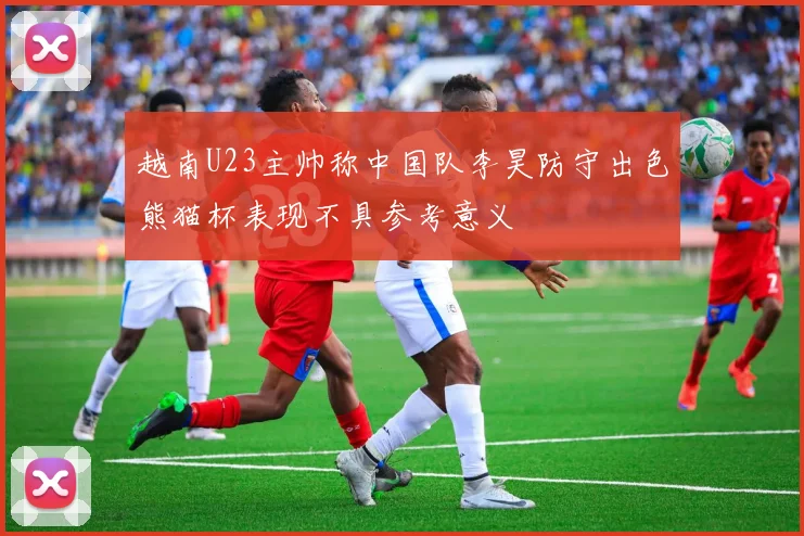 越南U23主帅称中国队李昊防守出色熊猫杯表现不具参考意义