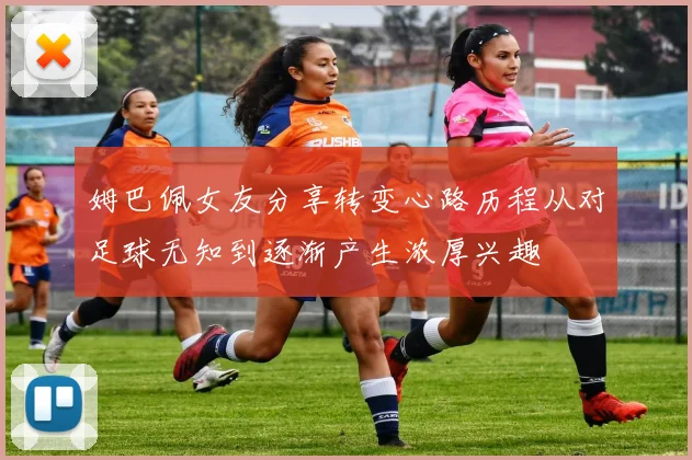 姆巴佩女友分享转变心路历程从对足球无知到逐渐产生浓厚兴趣