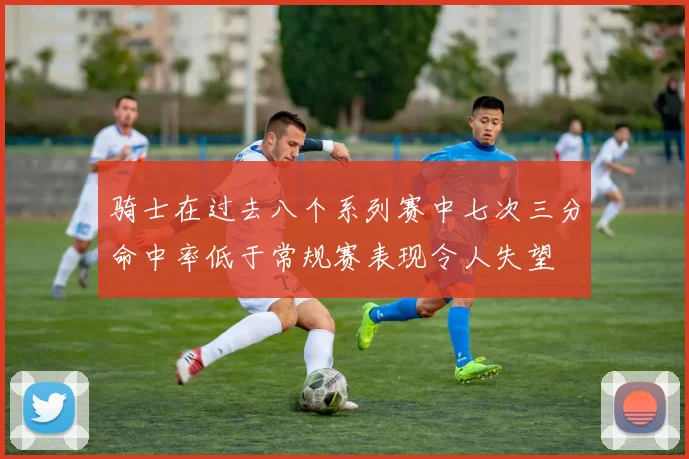 骑士在过去八个系列赛中七次三分命中率低于常规赛表现令人失望