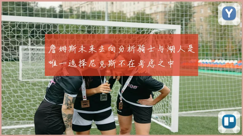 詹姆斯未来去向分析骑士与湖人是唯一选择尼克斯不在考虑之中