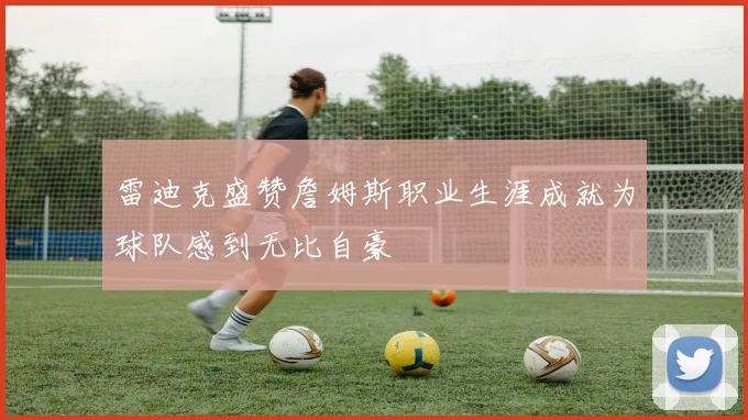 雷迪克盛赞詹姆斯职业生涯成就为球队感到无比自豪